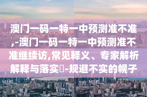 澳門一碼一特一中預(yù)測準(zhǔn)不準(zhǔn),-澳門一碼一特一中預(yù)測準(zhǔn)不準(zhǔn)繼續(xù)訪,常見釋義、專家解析解釋與落實?-規(guī)避不實的幌子