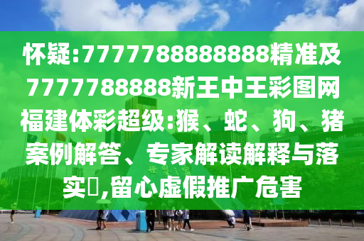 懷疑:7777788888888精準及7777788888新王中王彩圖網(wǎng)福建體彩超級:猴、蛇、狗、豬案例解答、專家解讀解釋與落實?,留心虛假推廣危害