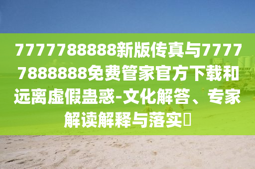 7777788888新版?zhèn)髡媾c77777888888免費(fèi)管家官方下載和遠(yuǎn)離虛假蠱惑-文化解答、專家解讀解釋與落實(shí)?