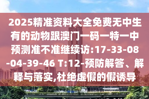 2025精準(zhǔn)資料大全免費(fèi)無中生有的動物跟澳門一碼一特一中預(yù)測準(zhǔn)不準(zhǔn)繼續(xù)訪:17-33-08-04-39-46 T:12-預(yù)防解答、解釋與落實(shí),杜絕虛假的假誘導(dǎo)