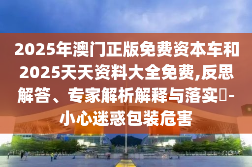2025年澳門正版免費(fèi)資本車和2025天天資料大全免費(fèi),反思解答、專家解析解釋與落實(shí)?-小心迷惑包裝危害