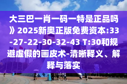 大三巴一肖一碼一特是正品嗎》2025新奧正版免費資本:33-27-22-30-32-43 T:30和規(guī)避虛假的畫皮術(shù)-清晰釋義、解釋與落實