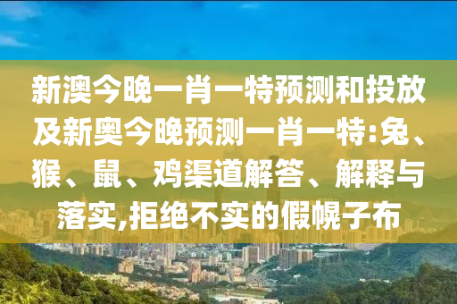 新澳今晚一肖一特預(yù)測(cè)和投放及新奧今晚預(yù)測(cè)一肖一特:兔、猴、鼠、雞渠道解答、解釋與落實(shí),拒絕不實(shí)的假幌子布