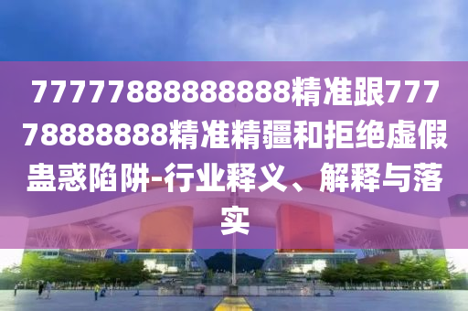 77777888888888精準(zhǔn)跟77778888888精準(zhǔn)精疆和拒絕虛假蠱惑陷阱-行業(yè)釋義、解釋與落實(shí)
