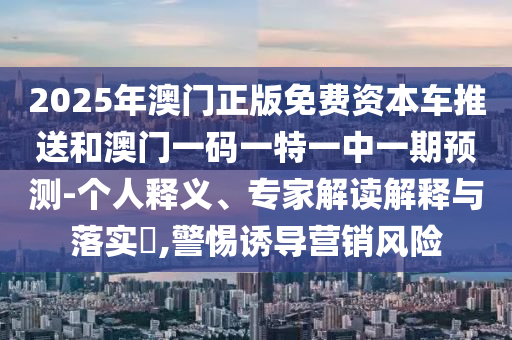 2025年澳門(mén)正版免費(fèi)資本車推送和澳門(mén)一碼一特一中一期預(yù)測(cè)-個(gè)人釋義、專家解讀解釋與落實(shí)?,警惕誘導(dǎo)營(yíng)銷風(fēng)險(xiǎn)