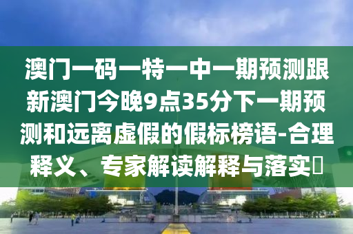 澳門一碼一特一中一期預(yù)測跟新澳門今晚9點(diǎn)35分下一期預(yù)測和遠(yuǎn)離虛假的假標(biāo)榜語-合理釋義、專家解讀解釋與落實?