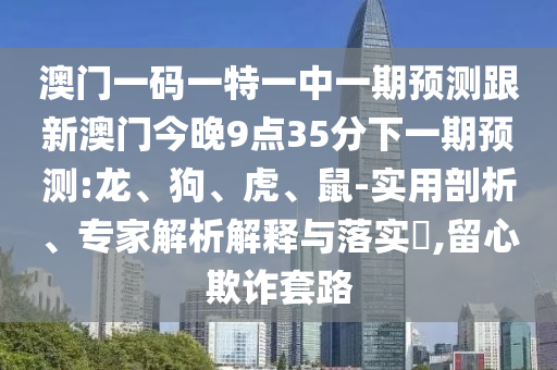 澳門一碼一特一中一期預(yù)測跟新澳門今晚9點35分下一期預(yù)測:龍、狗、虎、鼠-實用剖析、專家解析解釋與落實?,留心欺詐套路