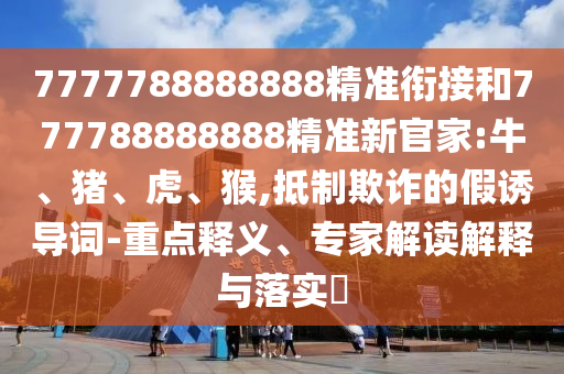 7777788888888精準銜接和777788888888精準新官家:牛、豬、虎、猴,抵制欺詐的假誘導詞-重點釋義、專家解讀解釋與落實?