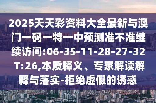 2025天天彩資料大全最新與澳門一碼一特一中預(yù)測準(zhǔn)不準(zhǔn)繼續(xù)訪問:06-35-11-28-27-32 T:26,本質(zhì)釋義、專家解讀解釋與落實-拒絕虛假的誘惑