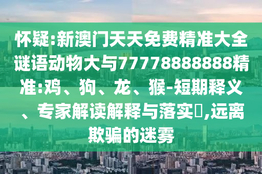 懷疑:新澳門天天免費精準大全謎語動物大與77778888888精準:雞、狗、龍、猴-短期釋義、專家解讀解釋與落實?,遠離欺騙的迷霧