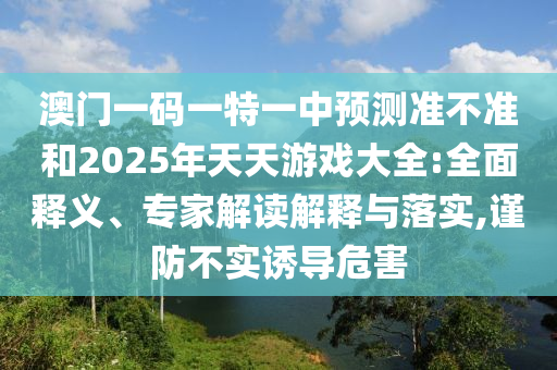 澳門一碼一特一中預(yù)測準不準和2025年天天游戲大全:全面釋義、專家解讀解釋與落實,謹防不實誘導(dǎo)危害