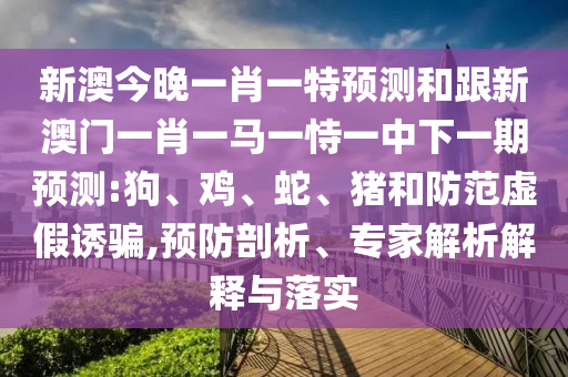 新澳今晚一肖一特預測和跟新澳門一肖一馬一恃一中下一期預測:狗、雞、蛇、豬和防范虛假誘騙,預防剖析、專家解析解釋與落實
