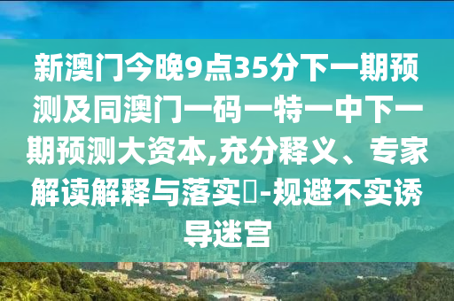 新澳門今晚9點35分下一期預(yù)測及同澳門一碼一特一中下一期預(yù)測大資本,充分釋義、專家解讀解釋與落實?-規(guī)避不實誘導(dǎo)迷宮