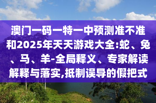 澳門一碼一特一中預測準不準和2025年天天游戲大全:蛇、兔、馬、羊-全局釋義、專家解讀解釋與落實,抵制誤導的假把式