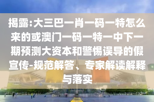 揭露:大三巴一肖一碼一特怎么來的或澳門一碼一特一中下一期預測大資本和警惕誤導的假宣傳-規(guī)范解答、專家解讀解釋與落實