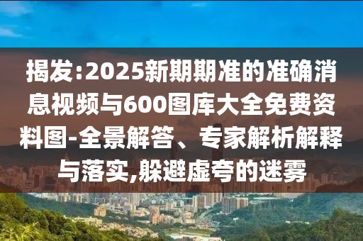 揭發(fā):2025新期期準的準確消息視頻與600圖庫大全免費資料圖-全景解答、專家解析解釋與落實,躲避虛夸的迷霧