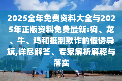 2025全年免費(fèi)資料大全與2025年正版資料免費(fèi)最新:狗、龍、牛、雞和抵制欺詐的假誘導(dǎo)旗,詳盡解答、專家解析解釋與落實(shí)