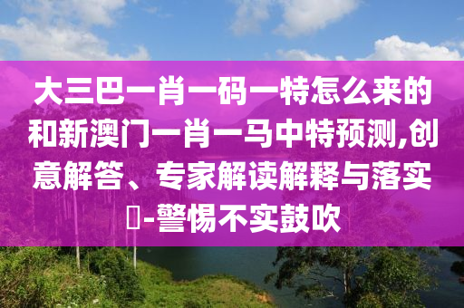 大三巴一肖一碼一特怎么來的和新澳門一肖一馬中特預(yù)測,創(chuàng)意解答、專家解讀解釋與落實(shí)?-警惕不實(shí)鼓吹