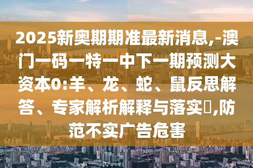 2025新奧期期準(zhǔn)最新消息,-澳門一碼一特一中下一期預(yù)測大資本0:羊、龍、蛇、鼠反思解答、專家解析解釋與落實?,防范不實廣告危害
