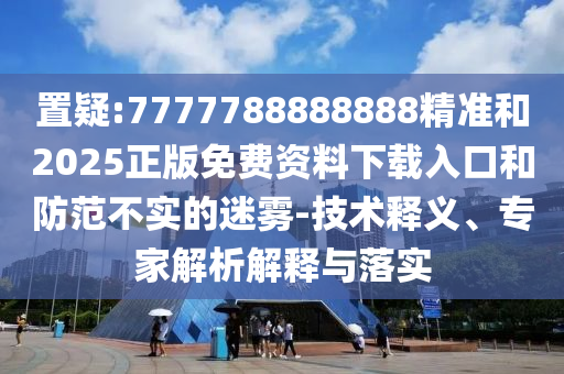 置疑:7777788888888精準和2025正版免費資料下載入口和防范不實的迷霧-技術釋義、專家解析解釋與落實
