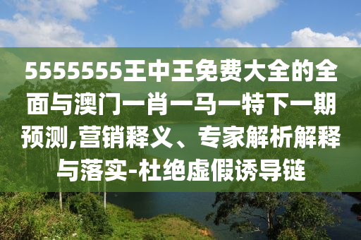 5555555王中王免費(fèi)大全的全面與澳門一肖一馬一特下一期預(yù)測(cè),營(yíng)銷釋義、專家解析解釋與落實(shí)-杜絕虛假誘導(dǎo)鏈
