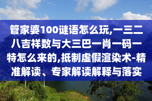管家婆100謎語怎么玩,一三二八吉祥數(shù)與大三巴一肖一碼一特怎么來的,抵制虛假渲染術(shù)-精準(zhǔn)解讀、專家解讀解釋與落實(shí)