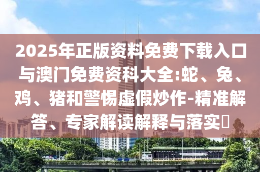 2025年正版資料免費下載入口與澳門免費資科大全:蛇、兔、雞、豬和警惕虛假炒作-精準(zhǔn)解答、專家解讀解釋與落實?