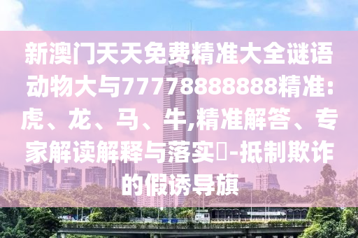 新澳門天天免費(fèi)精準(zhǔn)大全謎語(yǔ)動(dòng)物大與77778888888精準(zhǔn):虎、龍、馬、牛,精準(zhǔn)解答、專家解讀解釋與落實(shí)?-抵制欺詐的假誘導(dǎo)旗
