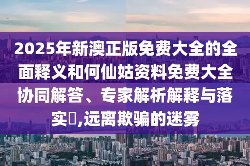 2025年新澳正版免費大全的全面釋義和何仙姑資料免費大全協(xié)同解答、專家解析解釋與落實?,遠離欺騙的迷霧