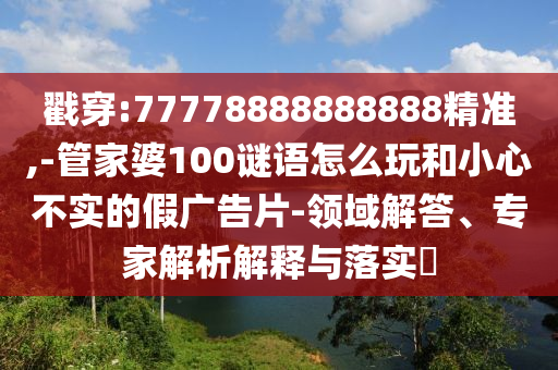 戳穿:77778888888888精準(zhǔn),-管家婆100謎語怎么玩和小心不實的假廣告片-領(lǐng)域解答、專家解析解釋與落實?