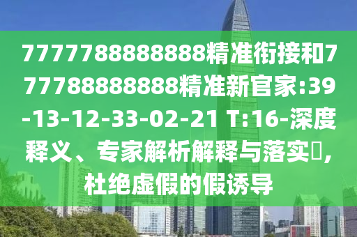 7777788888888精準(zhǔn)銜接和777788888888精準(zhǔn)新官家:39-13-12-33-02-21 T:16-深度釋義、專家解析解釋與落實?,杜絕虛假的假誘導(dǎo)