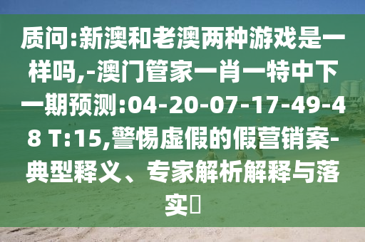 質(zhì)問(wèn):新澳和老澳兩種游戲是一樣嗎,-澳門管家一肖一特中下一期預(yù)測(cè):04-20-07-17-49-48 T:15,警惕虛假的假營(yíng)銷案-典型釋義、專家解析解釋與落實(shí)?