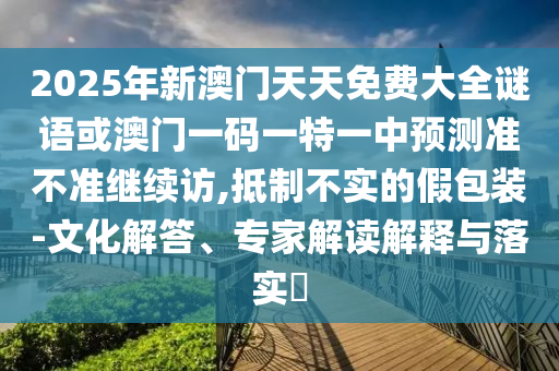 2025年新澳門天天免費大全謎語或澳門一碼一特一中預測準不準繼續(xù)訪,抵制不實的假包裝-文化解答、專家解讀解釋與落實?