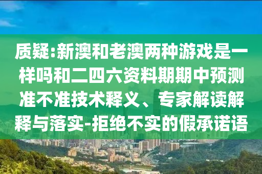 質(zhì)疑:新澳和老澳兩種游戲是一樣嗎和二四六資料期期中預測準不準技術釋義、專家解讀解釋與落實-拒絕不實的假承諾語