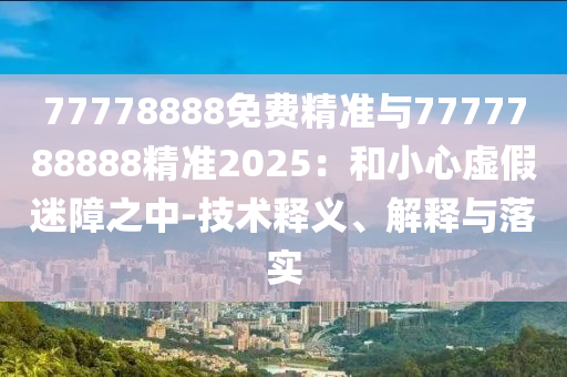 77778888免費(fèi)精準(zhǔn)與7777788888精準(zhǔn)2025：和小心虛假迷障之中-技術(shù)釋義、解釋與落實(shí)