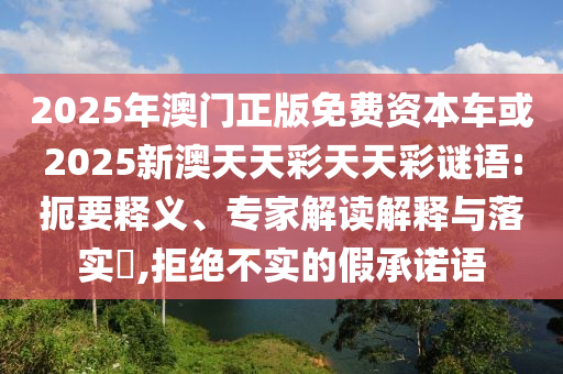 2025年澳門正版免費資本車或2025新澳天天彩天天彩謎語:扼要釋義、專家解讀解釋與落實?,拒絕不實的假承諾語