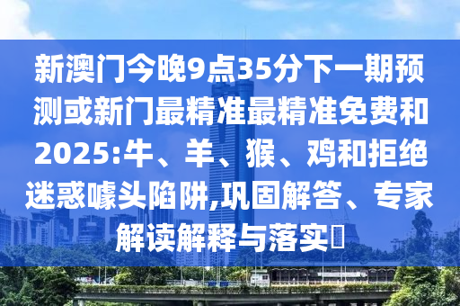 新澳門今晚9點(diǎn)35分下一期預(yù)測或新門最精準(zhǔn)最精準(zhǔn)免費(fèi)和2025:牛、羊、猴、雞和拒絕迷惑噱頭陷阱,鞏固解答、專家解讀解釋與落實(shí)?
