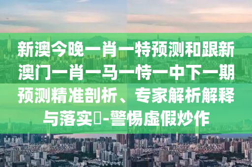 新澳今晚一肖一特預測和跟新澳門一肖一馬一恃一中下一期預測精準剖析、專家解析解釋與落實?-警惕虛假炒作