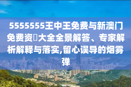 5555555王中王免費(fèi)與新澳門免費(fèi)資枓大全全景解答、專家解析解釋與落實(shí),留心誤導(dǎo)的煙霧彈