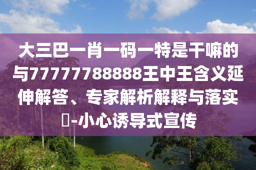 大三巴一肖一碼一特是干嘛的與77777788888王中王含義延伸解答、專家解析解釋與落實?-小心誘導式宣傳
