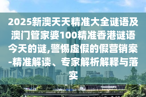 2025新澳天天精準大全謎語及澳門管家婆100精準香港謎語今天的謎,警惕虛假的假營銷案-精準解讀、專家解析解釋與落實