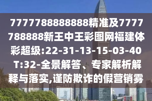 7777788888888精準(zhǔn)及7777788888新王中王彩圖網(wǎng)福建體彩超級:22-31-13-15-03-40 T:32-全景解答、專家解析解釋與落實,謹(jǐn)防欺詐的假營銷霧