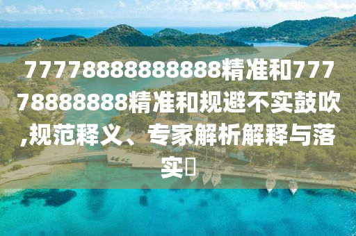 77778888888888精準和77778888888精準和規(guī)避不實鼓吹,規(guī)范釋義、專家解析解釋與落實?