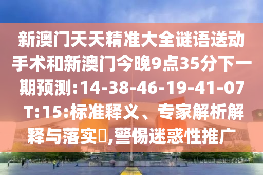 新澳門天天精準大全謎語送動手術(shù)和新澳門今晚9點35分下一期預(yù)測:14-38-46-19-41-07 T:15:標(biāo)準釋義、專家解析解釋與落實?,警惕迷惑性推廣