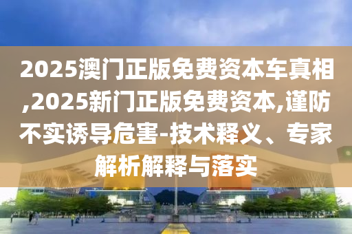 二四六香港期期中預(yù)測(cè)準(zhǔn)不準(zhǔn)或2025年澳門正版免費(fèi)資本車和謹(jǐn)防虛假鼓吹危害-本質(zhì)釋義、專家解析解釋與落實(shí)