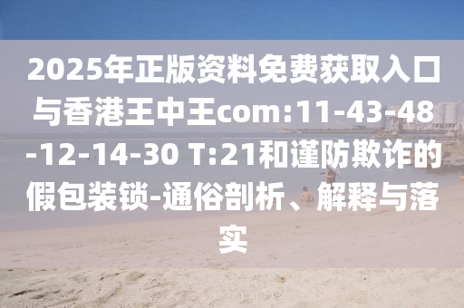 2025年正版資料免費獲取入口與香港王中王com:11-43-48-12-14-30 T:21和謹防欺詐的假包裝鎖-通俗剖析、解釋與落實