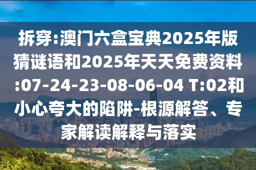 拆穿:澳門六盒寶典2025年版猜謎語和2025年天天免費(fèi)資料:07-24-23-08-06-04 T:02和小心夸大的陷阱-根源解答、專家解讀解釋與落實(shí)