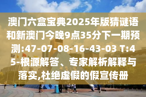 澳門六盒寶典2025年版猜謎語和新澳門今晚9點(diǎn)35分下一期預(yù)測(cè):47-07-08-16-43-03 T:45-根源解答、專家解析解釋與落實(shí),杜絕虛假的假宣傳冊(cè)