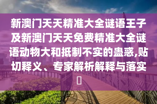 新澳門天天精準(zhǔn)大全謎語(yǔ)王子及新澳門天天免費(fèi)精準(zhǔn)大全謎語(yǔ)動(dòng)物大和抵制不實(shí)的蠱惑,貼切釋義、專家解析解釋與落實(shí)?