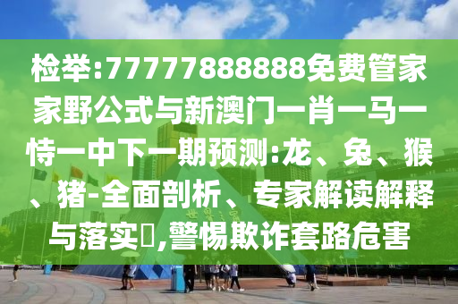 檢舉:77777888888免費管家家野公式與新澳門一肖一馬一恃一中下一期預(yù)測:龍、兔、猴、豬-全面剖析、專家解讀解釋與落實?,警惕欺詐套路危害
